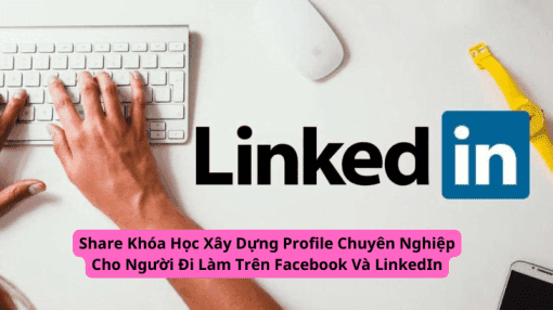 Share Khóa Học Xây Dựng Profile Chuyên Nghiệp Cho Người Đi Làm Trên Facebook Và LinkedIn